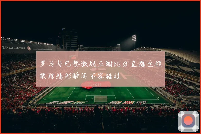 罗马与巴黎激战正酣比分直播全程跟踪精彩瞬间不容错过