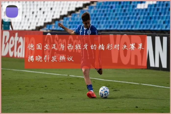 德国女足与西班牙的精彩对决赛果揭晓引发热议