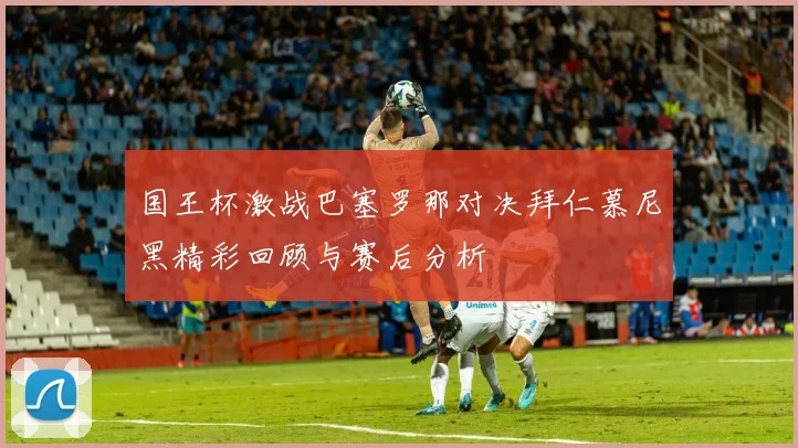 国王杯激战巴塞罗那对决拜仁慕尼黑精彩回顾与赛后分析