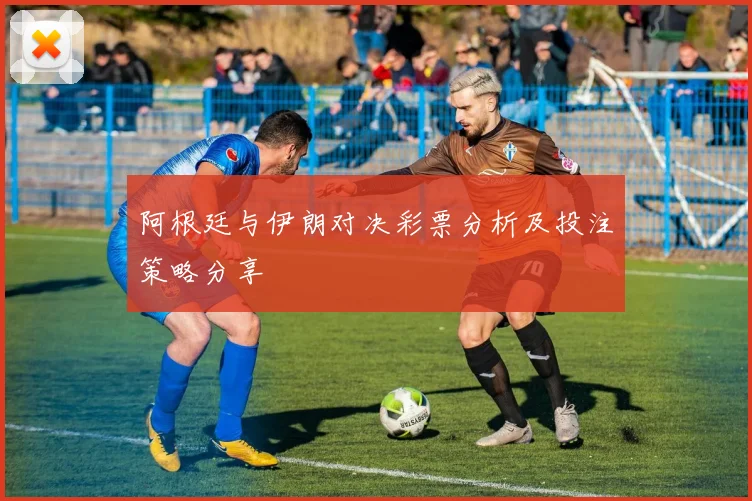 阿根廷与伊朗对决彩票分析及投注策略分享