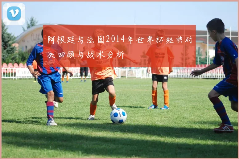 阿根廷与法国2014年世界杯经典对决回顾与战术分析