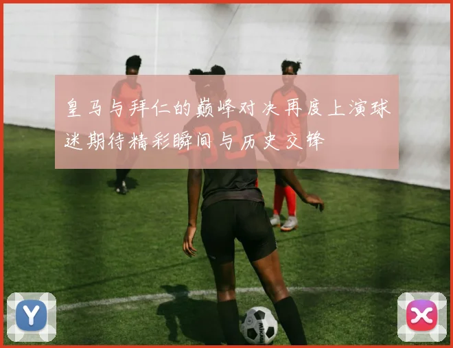 皇马与拜仁的巅峰对决再度上演球迷期待精彩瞬间与历史交锋