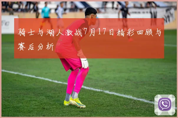 骑士与湖人激战7月17日精彩回顾与赛后分析
