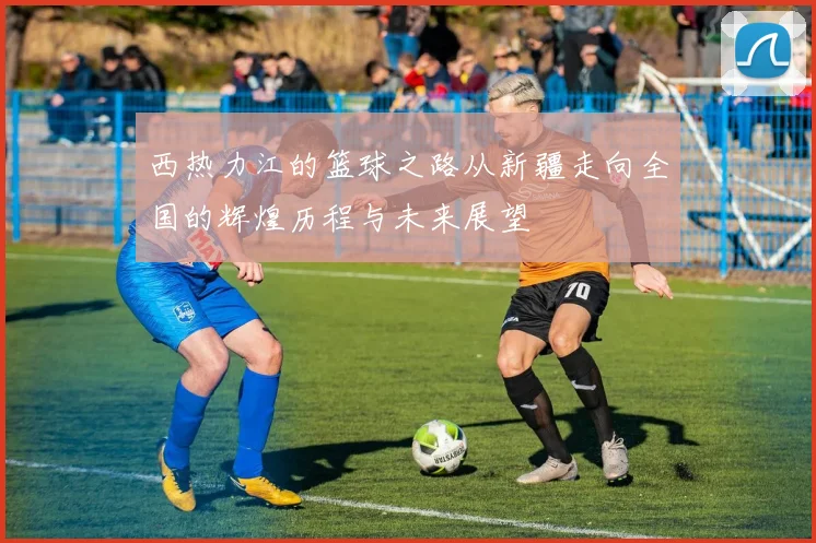 西热力江的篮球之路从新疆走向全国的辉煌历程与未来展望