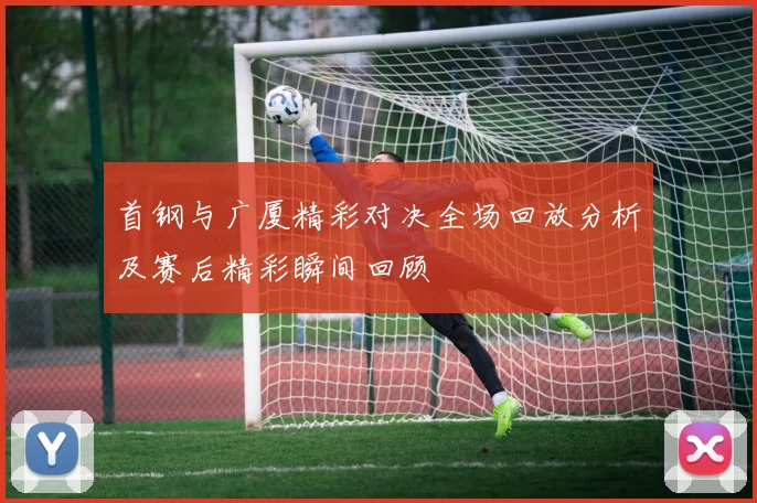 首钢与广厦精彩对决全场回放分析及赛后精彩瞬间回顾
