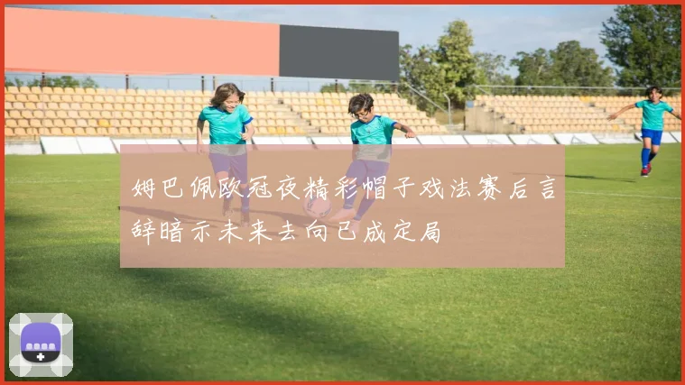 姆巴佩欧冠夜精彩帽子戏法赛后言辞暗示未来去向已成定局