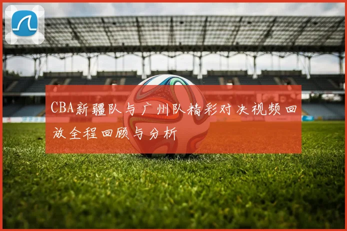 CBA新疆队与广州队精彩对决视频回放全程回顾与分析