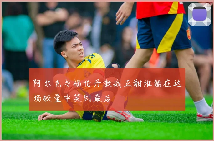 阿尔克与福伦丹激战正酣谁能在这场较量中笑到最后