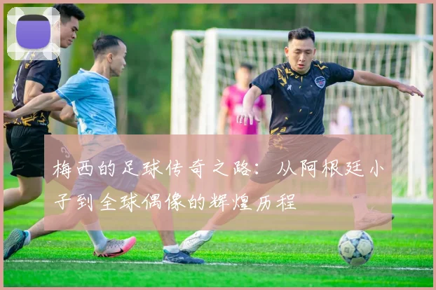 梅西的足球传奇之路：从阿根廷小子到全球偶像的辉煌历程