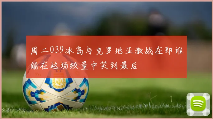 周二039冰岛与克罗地亚激战在即谁能在这场较量中笑到最后