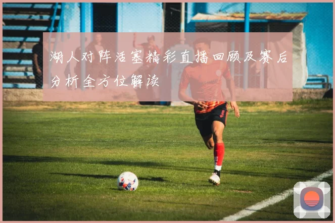 湖人对阵活塞精彩直播回顾及赛后分析全方位解读