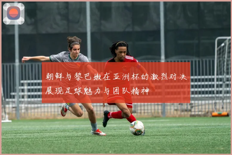 朝鲜与黎巴嫩在亚洲杯的激烈对决展现足球魅力与团队精神