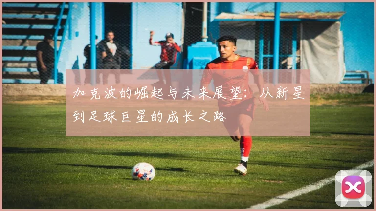 加克波的崛起与未来展望：从新星到足球巨星的成长之路