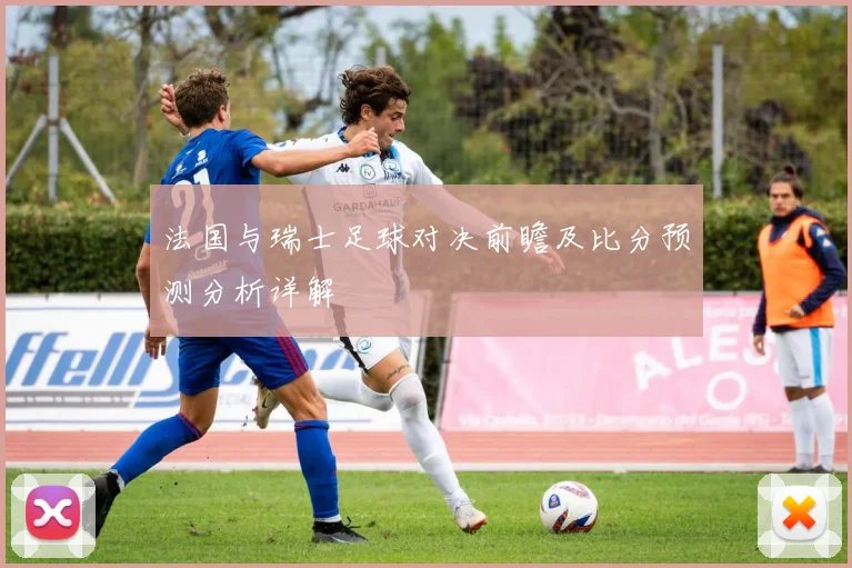法国与瑞士足球对决前瞻及比分预测分析详解