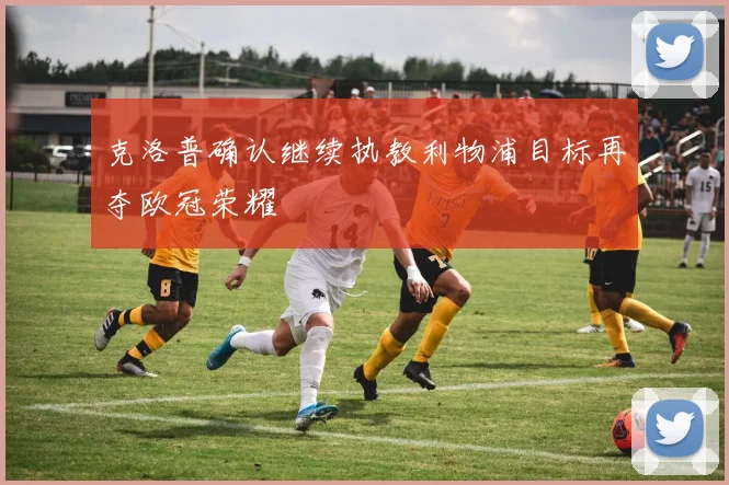 克洛普确认继续执教利物浦目标再夺欧冠荣耀